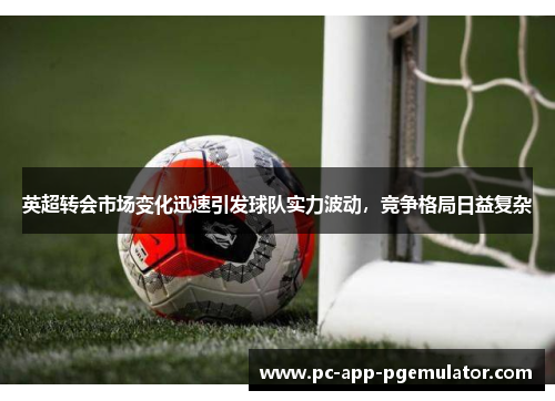 英超转会市场变化迅速引发球队实力波动，竞争格局日益复杂