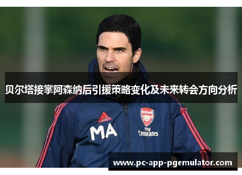 贝尔塔接掌阿森纳后引援策略变化及未来转会方向分析