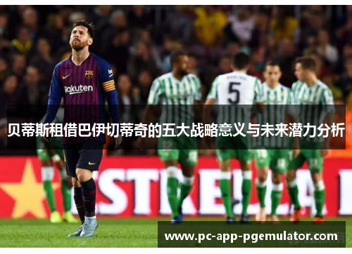 贝蒂斯租借巴伊切蒂奇的五大战略意义与未来潜力分析
