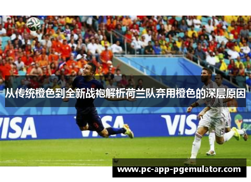 从传统橙色到全新战袍解析荷兰队弃用橙色的深层原因