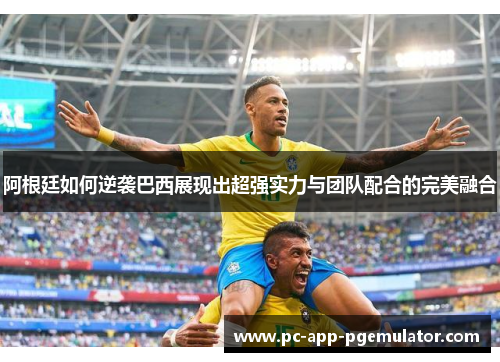 阿根廷如何逆袭巴西展现出超强实力与团队配合的完美融合 阿根廷如何逆袭巴西展现出超强实力与团队配合的完美融合