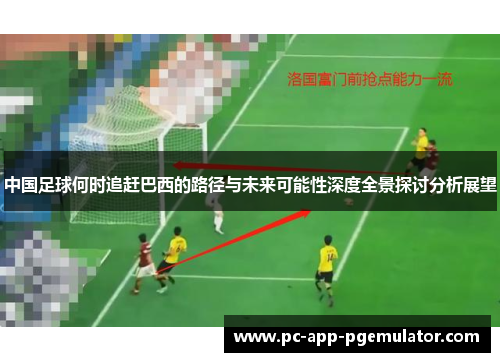 中国足球何时追赶巴西的路径与未来可能性深度全景探讨分析展望 中国足球何时追赶巴西的路径与未来可能性深度全景探讨分析展望