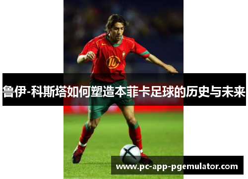 鲁伊-科斯塔如何塑造本菲卡足球的历史与未来