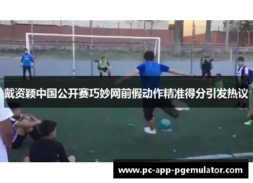 戴资颖中国公开赛巧妙网前假动作精准得分引发热议