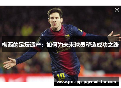 梅西的足坛遗产:如何为未来球员塑造成功之路 梅西的足坛遗产:如何为未来球员塑造成功之路