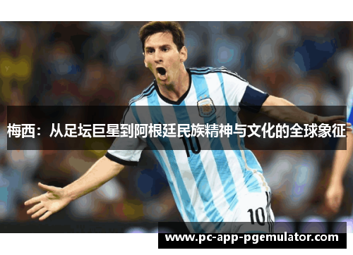 梅西:从足坛巨星到阿根廷民族精神与文化的全球象征 梅西:从足坛巨星到阿根廷民族精神与文化的全球象征
