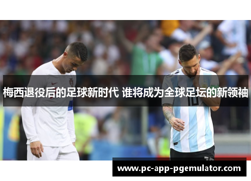 梅西退役后的足球新时代 谁将成为全球足坛的新领袖 梅西退役后的足球新时代 谁将成为全球足坛的新领袖
