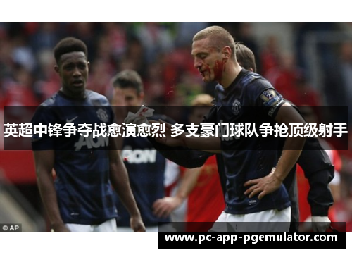 英超中锋争夺战愈演愈烈 多支豪门球队争抢顶级射手