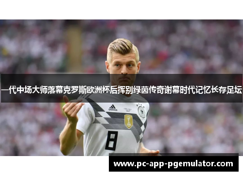 一代中场大师落幕克罗斯欧洲杯后挥别绿茵传奇谢幕时代记忆长存足坛
