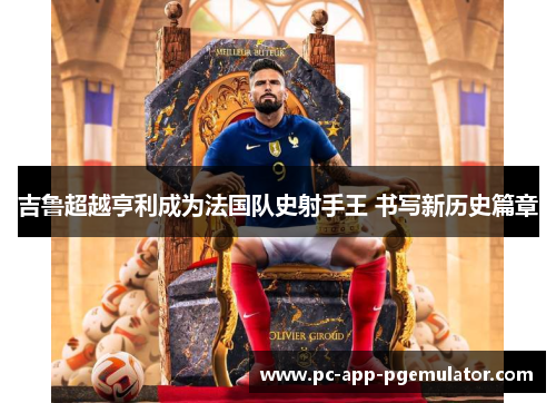 吉鲁超越亨利成为法国队史射手王 书写新历史篇章