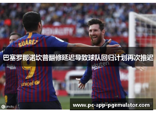 巴塞罗那诺坎普翻修延迟导致球队回归计划再次推迟