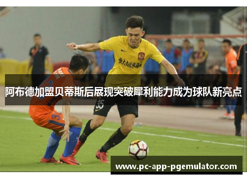 阿布德加盟贝蒂斯后展现突破犀利能力成为球队新亮点