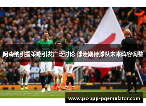 阿森纳引援策略引发广泛讨论 球迷期待球队未来阵容调整