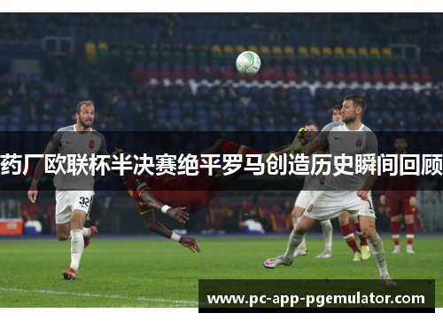 药厂欧联杯半决赛绝平罗马创造历史瞬间回顾